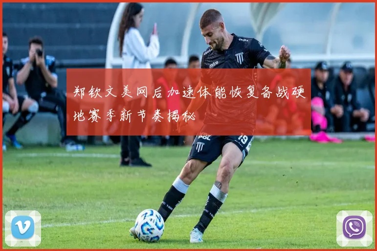 郑钦文美网后加速体能恢复备战硬地赛季新节奏揭秘