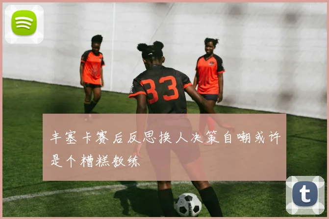 丰塞卡赛后反思换人决策自嘲或许是个糟糕教练