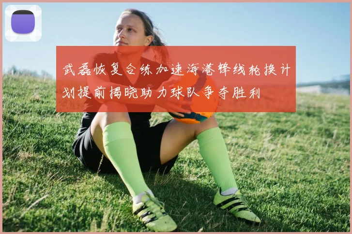武磊恢复合练加速海港锋线轮换计划提前揭晓助力球队争夺胜利