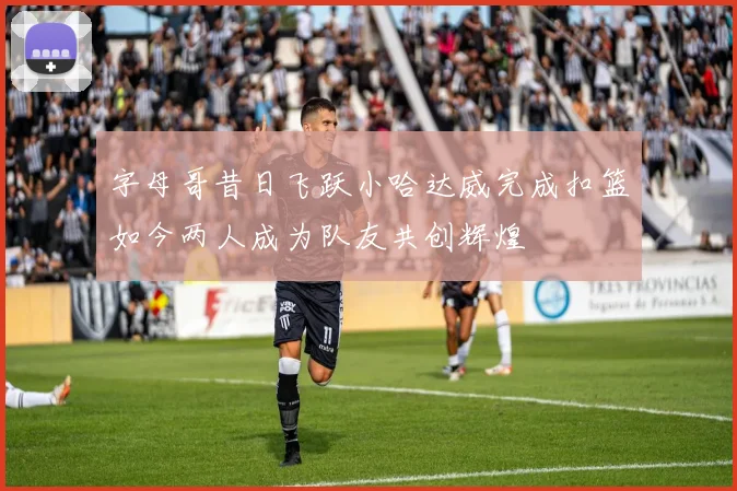 字母哥昔日飞跃小哈达威完成扣篮如今两人成为队友共创辉煌