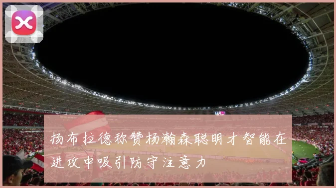 扬布拉德称赞杨瀚森聪明才智能在进攻中吸引防守注意力