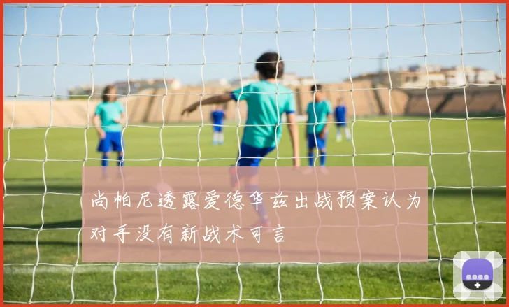 尚帕尼透露爱德华兹出战预案认为对手没有新战术可言