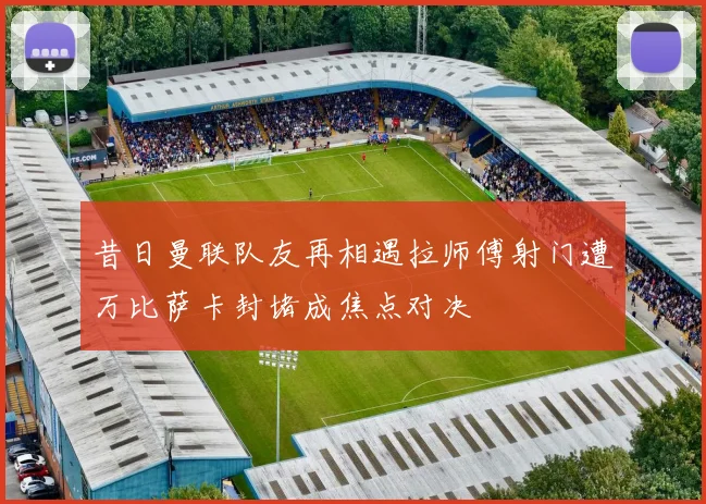 昔日曼联队友再相遇拉师傅射门遭万比萨卡封堵成焦点对决