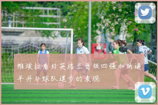 维埃拉看好英格兰晋级四强加纳逼平并非球队退步的表现