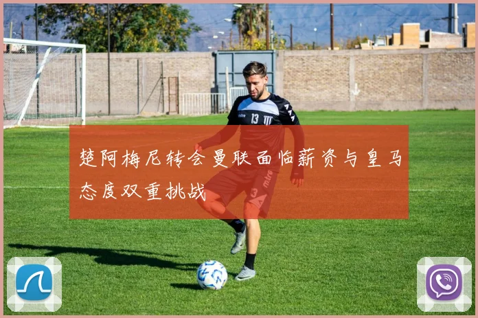 楚阿梅尼转会曼联面临薪资与皇马态度双重挑战