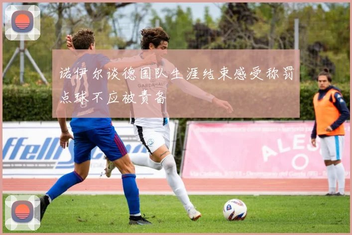 诺伊尔谈德国队生涯结束感受称罚点球不应被责备