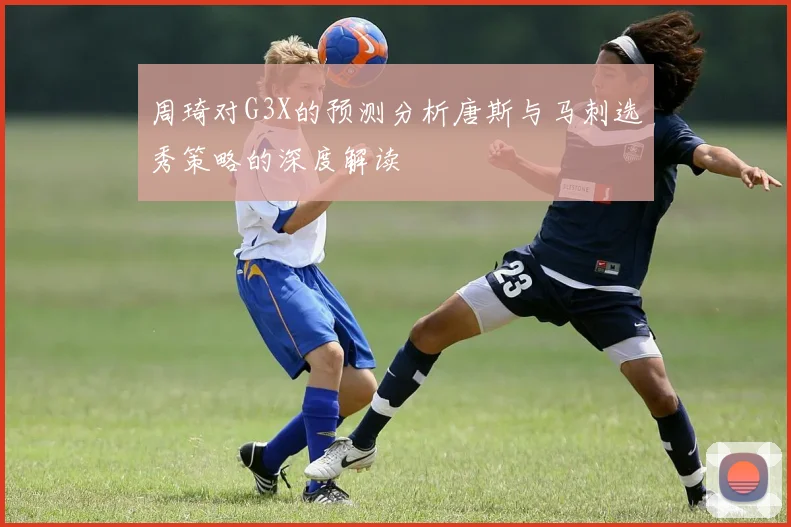 周琦对G3X的预测分析唐斯与马刺选秀策略的深度解读