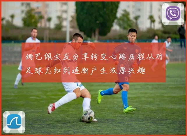 姆巴佩女友分享转变心路历程从对足球无知到逐渐产生浓厚兴趣