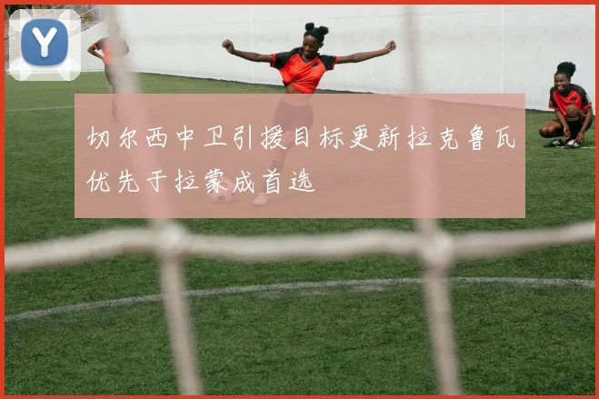 切尔西中卫引援目标更新拉克鲁瓦优先于拉蒙成首选