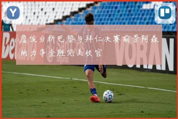 詹俊分析巴黎与拜仁决赛前景阿森纳力争全胜完美收官