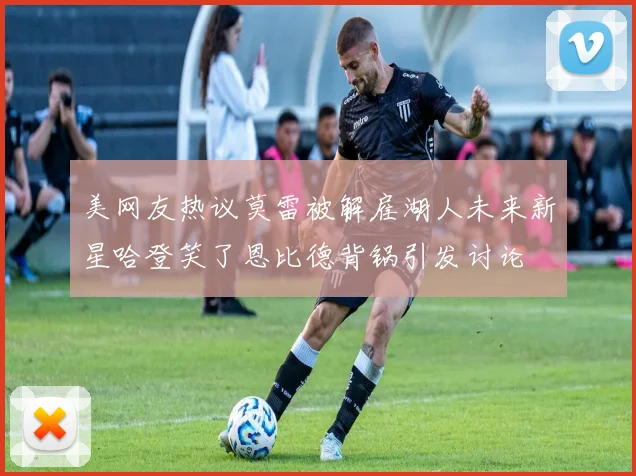 美网友热议莫雷被解雇湖人未来新星哈登笑了恩比德背锅引发讨论