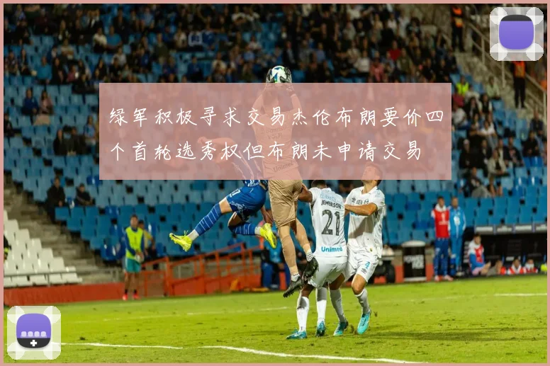 绿军积极寻求交易杰伦布朗要价四个首轮选秀权但布朗未申请交易
