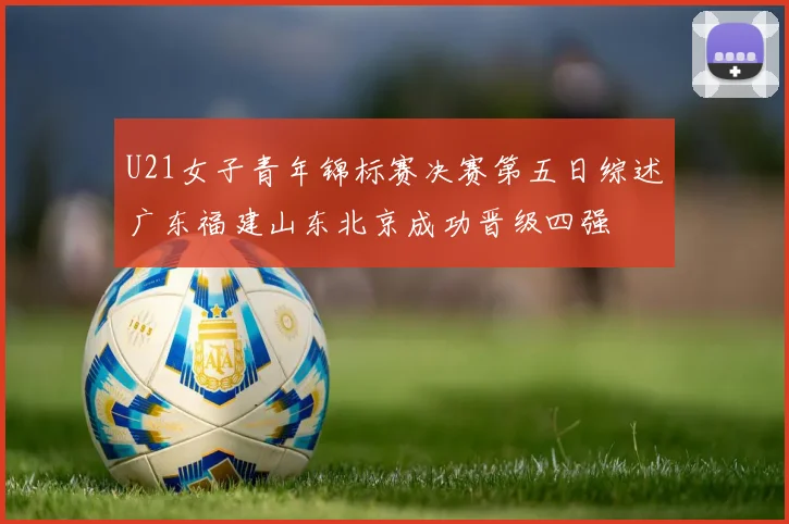 U21女子青年锦标赛决赛第五日综述广东福建山东北京成功晋级四强