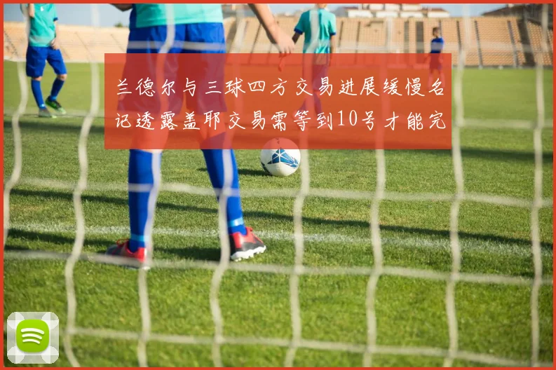 兰德尔与三球四方交易进展缓慢名记透露盖耶交易需等到10号才能完成