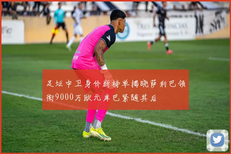 足坛中卫身价新榜单揭晓萨利巴领衔9000万欧元库巴紧随其后