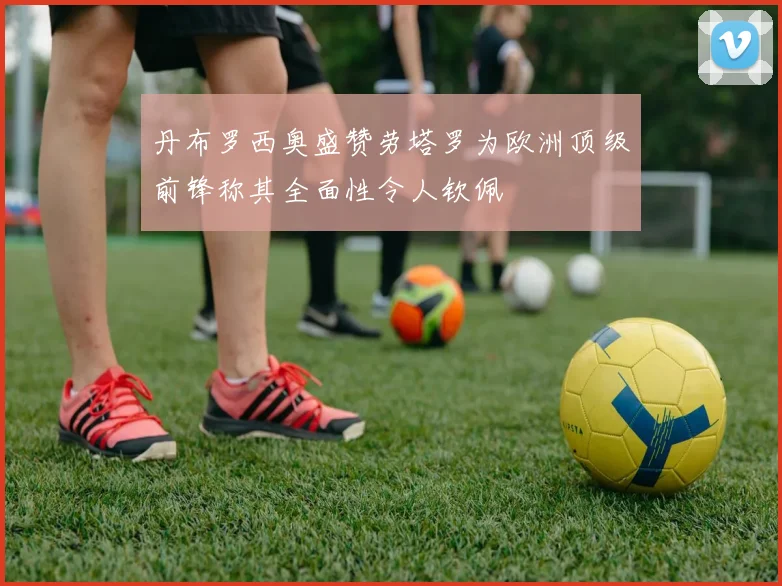 丹布罗西奥盛赞劳塔罗为欧洲顶级前锋称其全面性令人钦佩