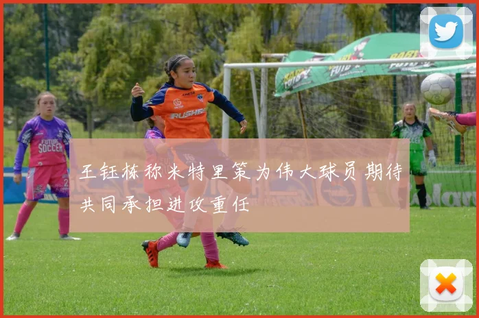 王钰栋称米特里策为伟大球员期待共同承担进攻重任