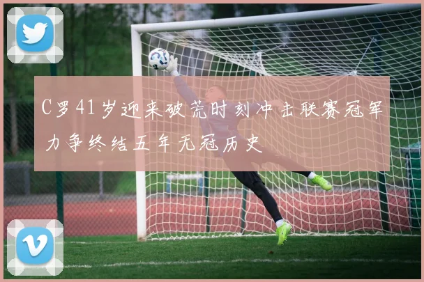 C罗41岁迎来破荒时刻冲击联赛冠军力争终结五年无冠历史