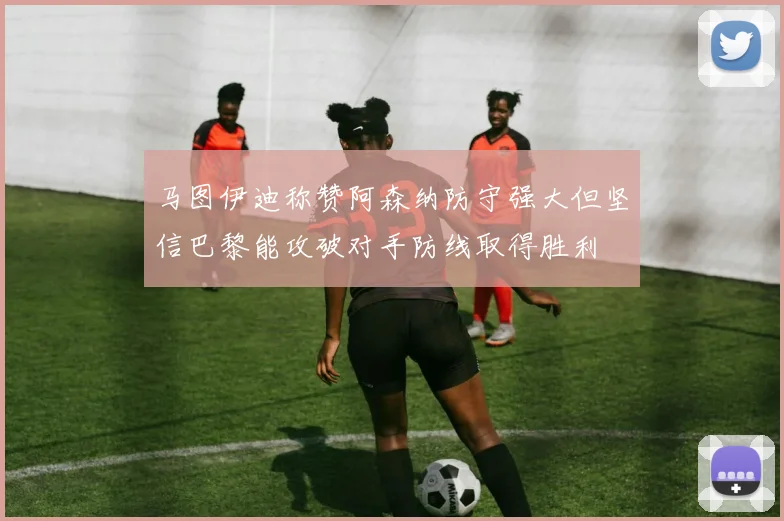 马图伊迪称赞阿森纳防守强大但坚信巴黎能攻破对手防线取得胜利