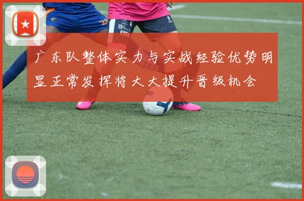 广东队整体实力与实战经验优势明显正常发挥将大大提升晋级机会