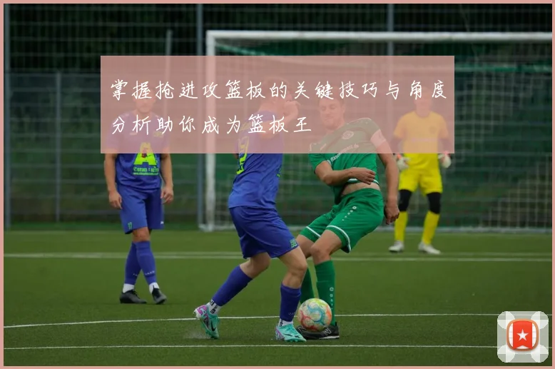 掌握抢进攻篮板的关键技巧与角度分析助你成为篮板王