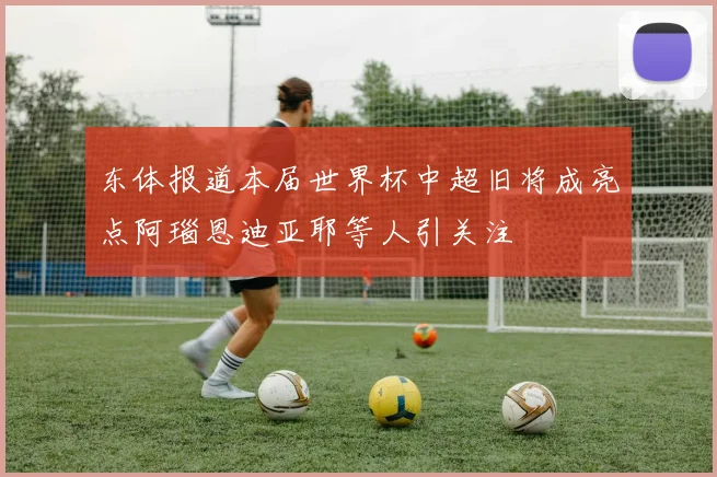 东体报道本届世界杯中超旧将成亮点阿瑙恩迪亚耶等人引关注