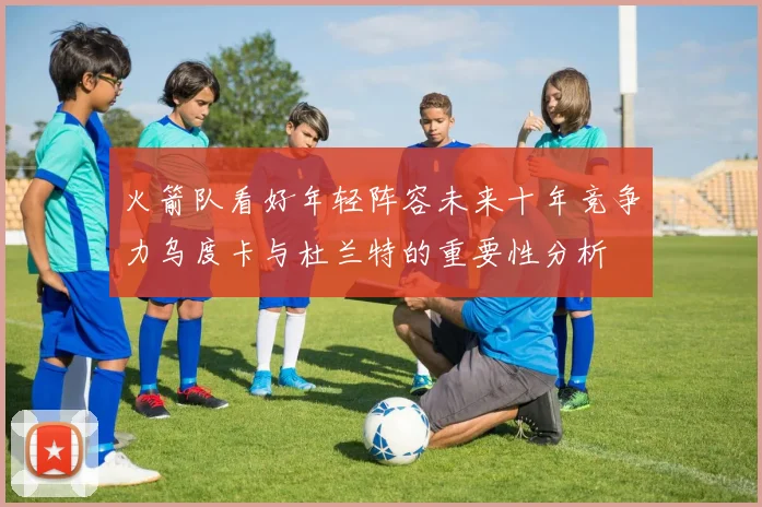 火箭队看好年轻阵容未来十年竞争力乌度卡与杜兰特的重要性分析